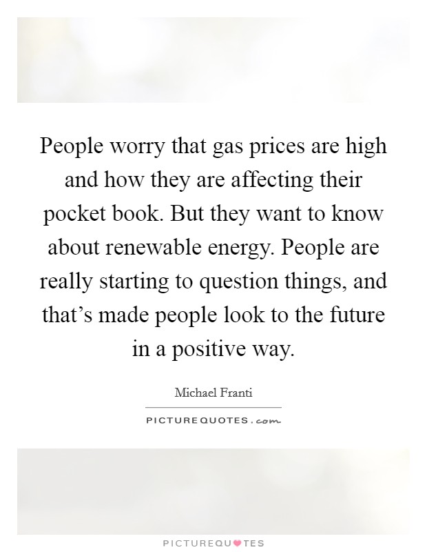 People worry that gas prices are high and how they are affecting their pocket book. But they want to know about renewable energy. People are really starting to question things, and that's made people look to the future in a positive way. Picture Quote #1