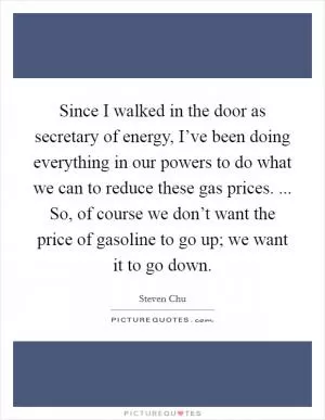 Since I walked in the door as secretary of energy, I’ve been doing everything in our powers to do what we can to reduce these gas prices. ... So, of course we don’t want the price of gasoline to go up; we want it to go down Picture Quote #1