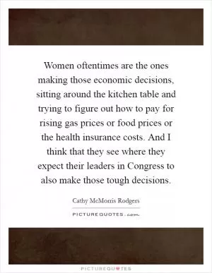 Women oftentimes are the ones making those economic decisions, sitting around the kitchen table and trying to figure out how to pay for rising gas prices or food prices or the health insurance costs. And I think that they see where they expect their leaders in Congress to also make those tough decisions Picture Quote #1