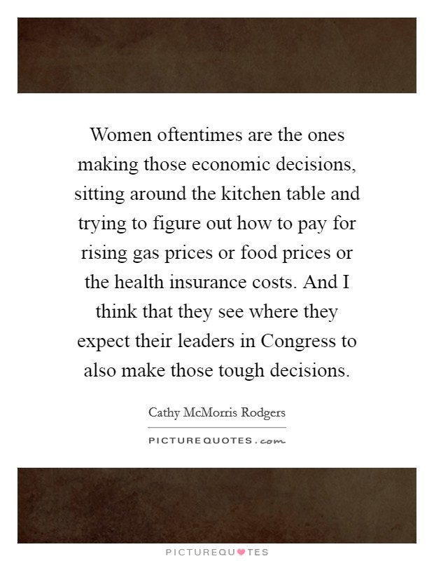 Women oftentimes are the ones making those economic decisions, sitting around the kitchen table and trying to figure out how to pay for rising gas prices or food prices or the health insurance costs. And I think that they see where they expect their leaders in Congress to also make those tough decisions. Picture Quote #1