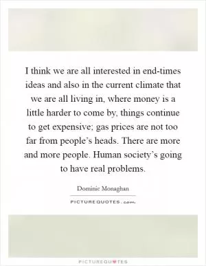 I think we are all interested in end-times ideas and also in the current climate that we are all living in, where money is a little harder to come by, things continue to get expensive; gas prices are not too far from people’s heads. There are more and more people. Human society’s going to have real problems Picture Quote #1