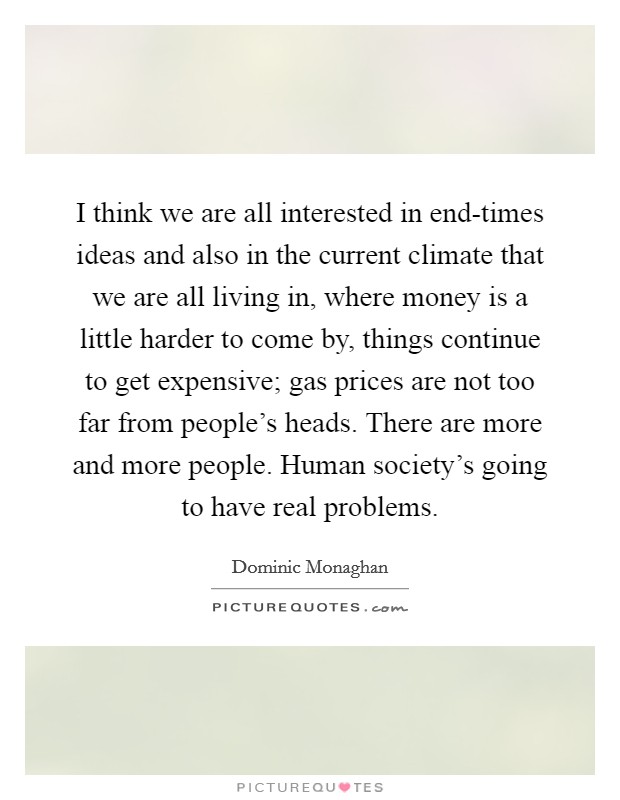 I think we are all interested in end-times ideas and also in the current climate that we are all living in, where money is a little harder to come by, things continue to get expensive; gas prices are not too far from people's heads. There are more and more people. Human society's going to have real problems. Picture Quote #1