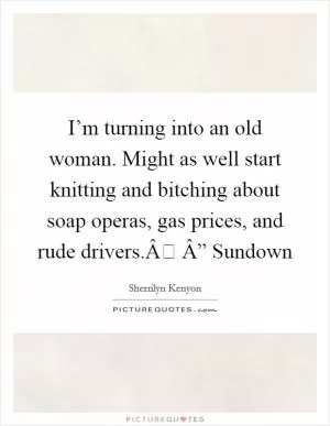 I’m turning into an old woman. Might as well start knitting and bitching about soap operas, gas prices, and rude drivers.Â Â” Sundown Picture Quote #1