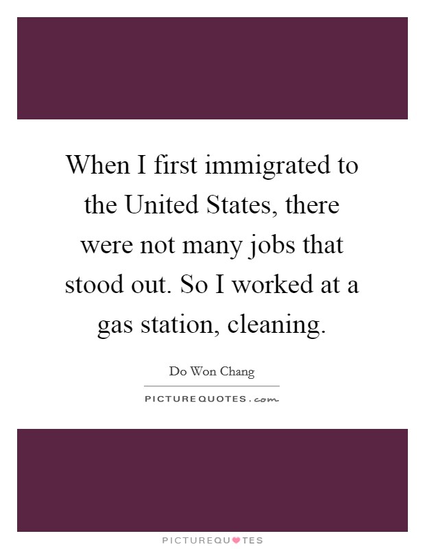 When I first immigrated to the United States, there were not many jobs that stood out. So I worked at a gas station, cleaning. Picture Quote #1