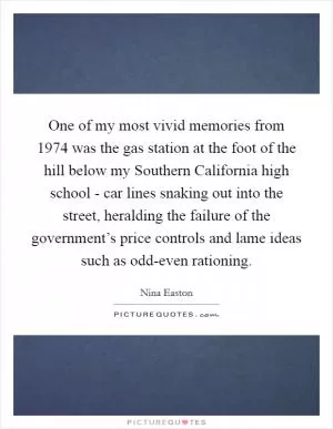 One of my most vivid memories from 1974 was the gas station at the foot of the hill below my Southern California high school - car lines snaking out into the street, heralding the failure of the government’s price controls and lame ideas such as odd-even rationing Picture Quote #1
