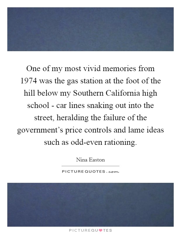 One of my most vivid memories from 1974 was the gas station at the foot of the hill below my Southern California high school - car lines snaking out into the street, heralding the failure of the government's price controls and lame ideas such as odd-even rationing. Picture Quote #1