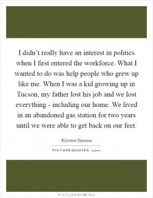 I didn’t really have an interest in politics when I first entered the workforce. What I wanted to do was help people who grew up like me. When I was a kid growing up in Tucson, my father lost his job and we lost everything - including our home. We lived in an abandoned gas station for two years until we were able to get back on our feet Picture Quote #1