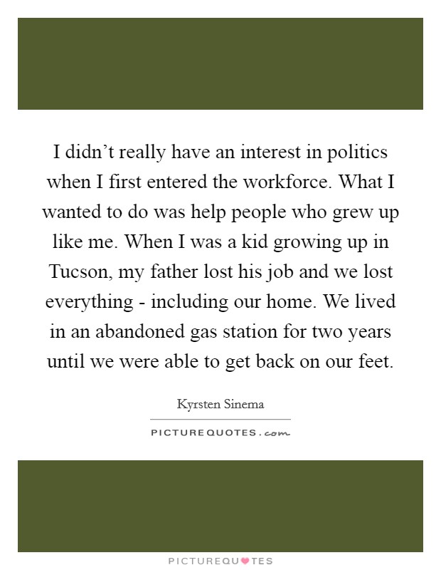 I didn't really have an interest in politics when I first entered the workforce. What I wanted to do was help people who grew up like me. When I was a kid growing up in Tucson, my father lost his job and we lost everything - including our home. We lived in an abandoned gas station for two years until we were able to get back on our feet. Picture Quote #1