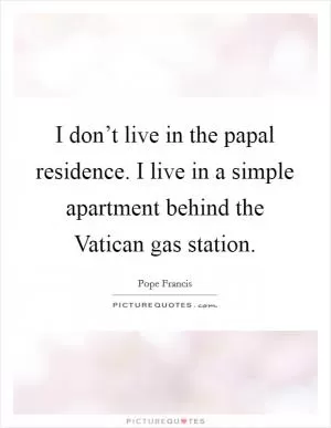 I don’t live in the papal residence. I live in a simple apartment behind the Vatican gas station Picture Quote #1