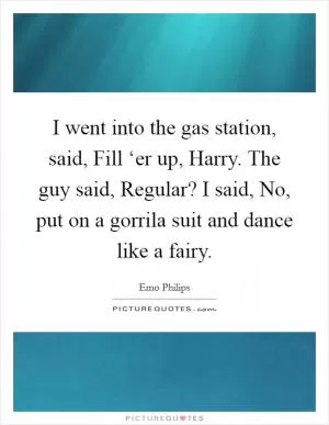 I went into the gas station, said, Fill ‘er up, Harry. The guy said, Regular? I said, No, put on a gorrila suit and dance like a fairy Picture Quote #1