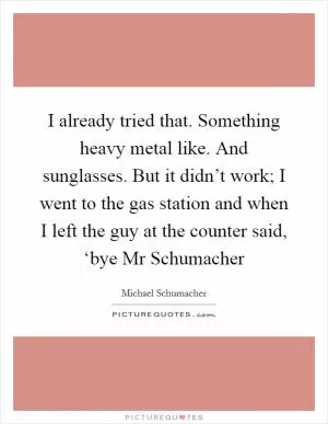 I already tried that. Something heavy metal like. And sunglasses. But it didn’t work; I went to the gas station and when I left the guy at the counter said, ‘bye Mr Schumacher Picture Quote #1