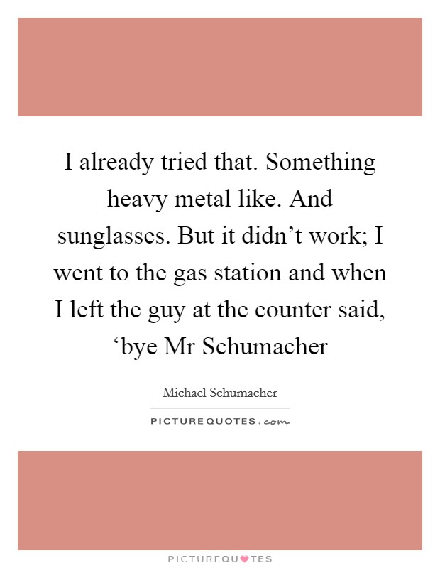 I already tried that. Something heavy metal like. And sunglasses. But it didn't work; I went to the gas station and when I left the guy at the counter said, ‘bye Mr Schumacher Picture Quote #1