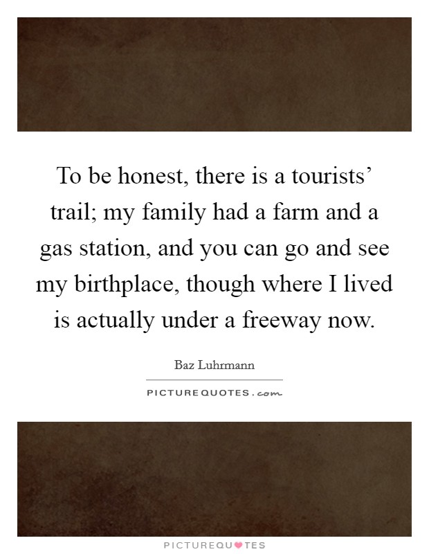 To be honest, there is a tourists' trail; my family had a farm and a gas station, and you can go and see my birthplace, though where I lived is actually under a freeway now. Picture Quote #1