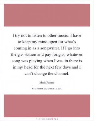 I try not to listen to other music. I have to keep my mind open for what’s coming in as a songwriter. If I go into the gas station and pay for gas, whatever song was playing when I was in there is in my head for the next few days and I can’t change the channel Picture Quote #1