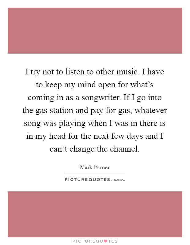 I try not to listen to other music. I have to keep my mind open for what's coming in as a songwriter. If I go into the gas station and pay for gas, whatever song was playing when I was in there is in my head for the next few days and I can't change the channel. Picture Quote #1