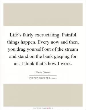 Life’s fairly excruciating. Painful things happen. Every now and then, you drag yourself out of the stream and stand on the bank gasping for air. I think that’s how I work Picture Quote #1