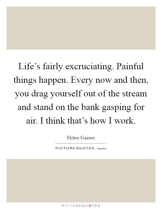 Life's fairly excruciating. Painful things happen. Every now and then, you drag yourself out of the stream and stand on the bank gasping for air. I think that's how I work. Picture Quote #1