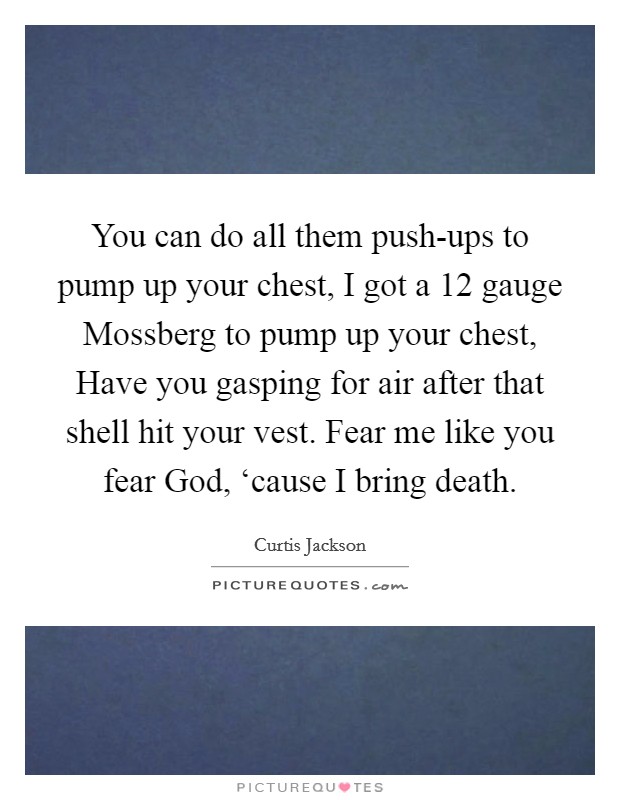 You can do all them push-ups to pump up your chest, I got a 12 gauge Mossberg to pump up your chest, Have you gasping for air after that shell hit your vest. Fear me like you fear God, ‘cause I bring death. Picture Quote #1