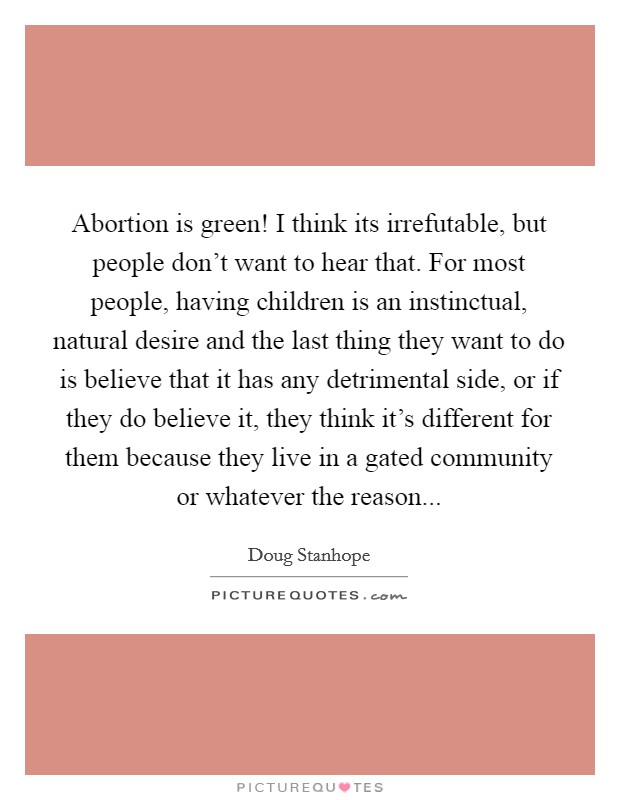 Abortion is green! I think its irrefutable, but people don't want to hear that. For most people, having children is an instinctual, natural desire and the last thing they want to do is believe that it has any detrimental side, or if they do believe it, they think it's different for them because they live in a gated community or whatever the reason... Picture Quote #1