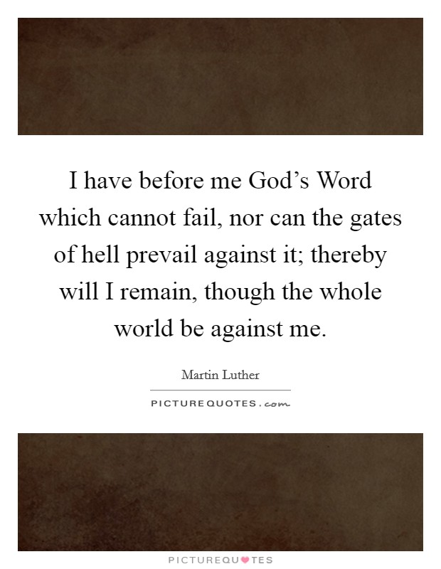 I have before me God's Word which cannot fail, nor can the gates of hell prevail against it; thereby will I remain, though the whole world be against me. Picture Quote #1