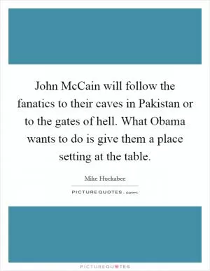 John McCain will follow the fanatics to their caves in Pakistan or to the gates of hell. What Obama wants to do is give them a place setting at the table Picture Quote #1