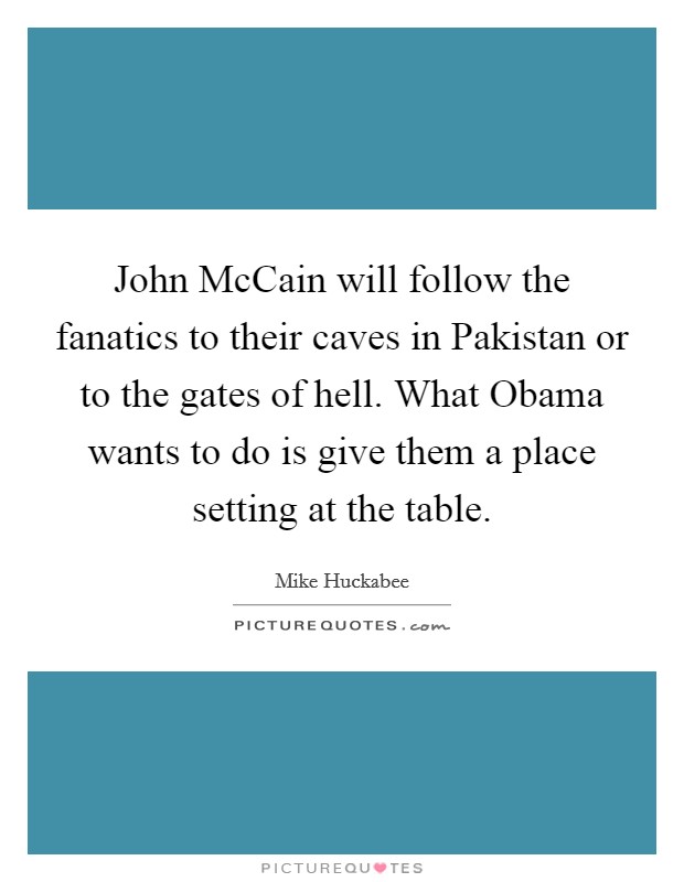 John McCain will follow the fanatics to their caves in Pakistan or to the gates of hell. What Obama wants to do is give them a place setting at the table. Picture Quote #1