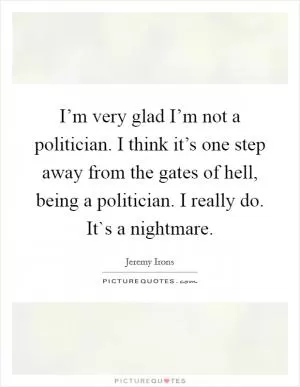 I’m very glad I’m not a politician. I think it’s one step away from the gates of hell, being a politician. I really do. It`s a nightmare Picture Quote #1