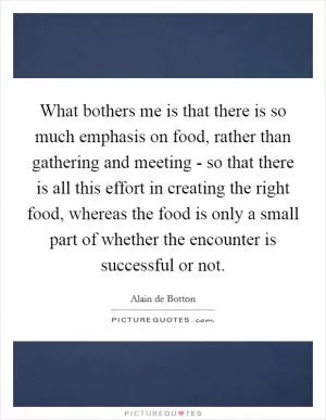What bothers me is that there is so much emphasis on food, rather than gathering and meeting - so that there is all this effort in creating the right food, whereas the food is only a small part of whether the encounter is successful or not Picture Quote #1