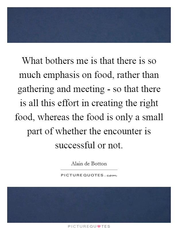 What bothers me is that there is so much emphasis on food, rather than gathering and meeting - so that there is all this effort in creating the right food, whereas the food is only a small part of whether the encounter is successful or not. Picture Quote #1