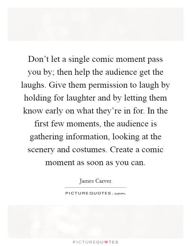 Don't let a single comic moment pass you by; then help the audience get the laughs. Give them permission to laugh by holding for laughter and by letting them know early on what they're in for. In the first few moments, the audience is gathering information, looking at the scenery and costumes. Create a comic moment as soon as you can. Picture Quote #1