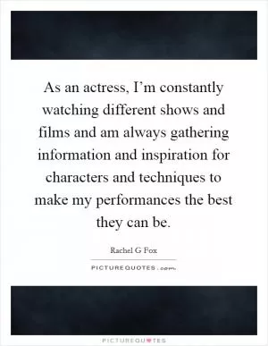As an actress, I’m constantly watching different shows and films and am always gathering information and inspiration for characters and techniques to make my performances the best they can be Picture Quote #1
