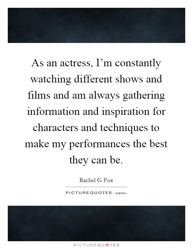 As an actress, I'm constantly watching different shows and films and am always gathering information and inspiration for characters and techniques to make my performances the best they can be. Picture Quote #1