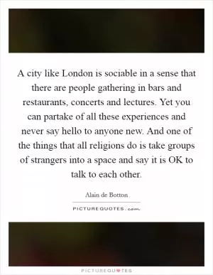 A city like London is sociable in a sense that there are people gathering in bars and restaurants, concerts and lectures. Yet you can partake of all these experiences and never say hello to anyone new. And one of the things that all religions do is take groups of strangers into a space and say it is OK to talk to each other Picture Quote #1