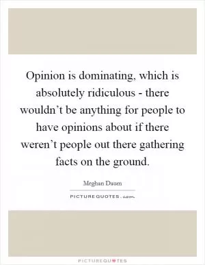Opinion is dominating, which is absolutely ridiculous - there wouldn’t be anything for people to have opinions about if there weren’t people out there gathering facts on the ground Picture Quote #1