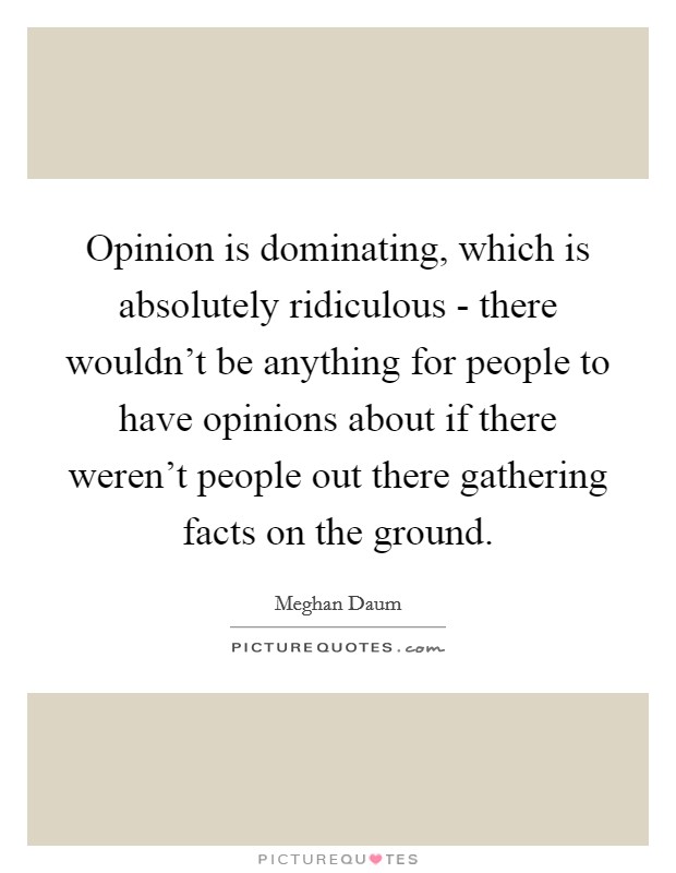 Opinion is dominating, which is absolutely ridiculous - there wouldn't be anything for people to have opinions about if there weren't people out there gathering facts on the ground. Picture Quote #1
