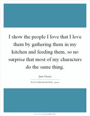 I show the people I love that I love them by gathering them in my kitchen and feeding them, so no surprise that most of my characters do the same thing Picture Quote #1