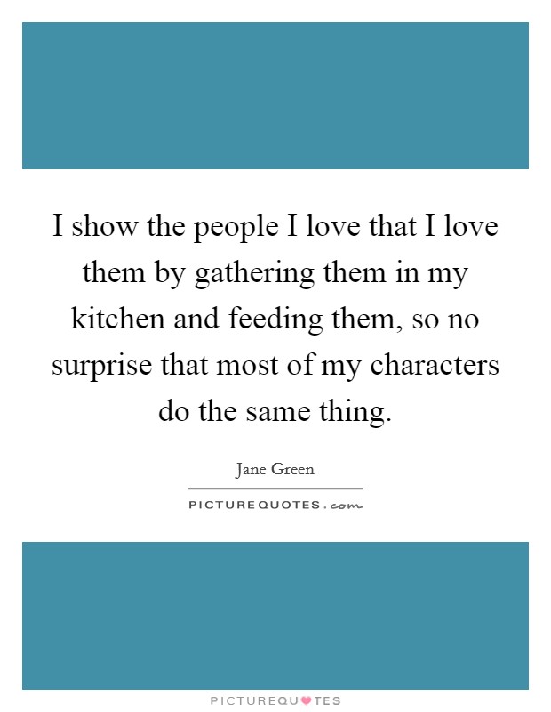 I show the people I love that I love them by gathering them in my kitchen and feeding them, so no surprise that most of my characters do the same thing. Picture Quote #1