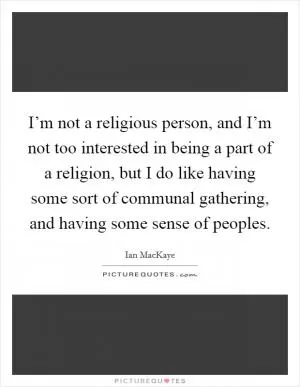 I’m not a religious person, and I’m not too interested in being a part of a religion, but I do like having some sort of communal gathering, and having some sense of peoples Picture Quote #1