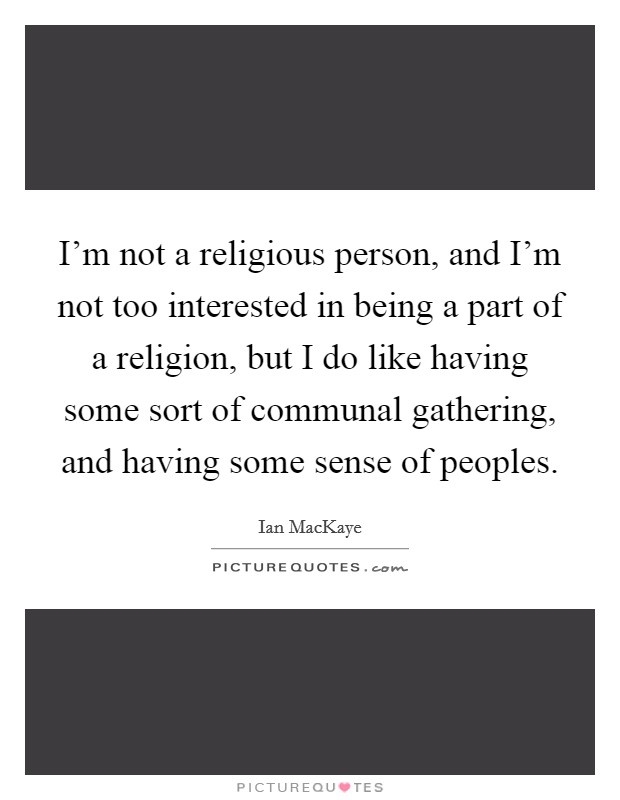 I'm not a religious person, and I'm not too interested in being a part of a religion, but I do like having some sort of communal gathering, and having some sense of peoples. Picture Quote #1