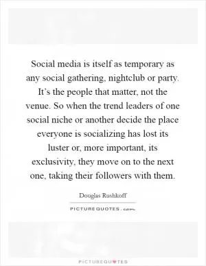 Social media is itself as temporary as any social gathering, nightclub or party. It’s the people that matter, not the venue. So when the trend leaders of one social niche or another decide the place everyone is socializing has lost its luster or, more important, its exclusivity, they move on to the next one, taking their followers with them Picture Quote #1