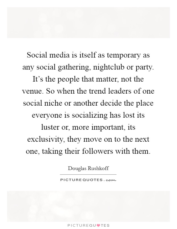 Social media is itself as temporary as any social gathering, nightclub or party. It's the people that matter, not the venue. So when the trend leaders of one social niche or another decide the place everyone is socializing has lost its luster or, more important, its exclusivity, they move on to the next one, taking their followers with them. Picture Quote #1