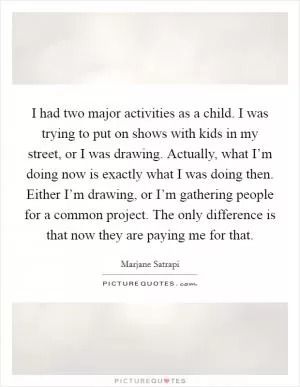 I had two major activities as a child. I was trying to put on shows with kids in my street, or I was drawing. Actually, what I’m doing now is exactly what I was doing then. Either I’m drawing, or I’m gathering people for a common project. The only difference is that now they are paying me for that Picture Quote #1