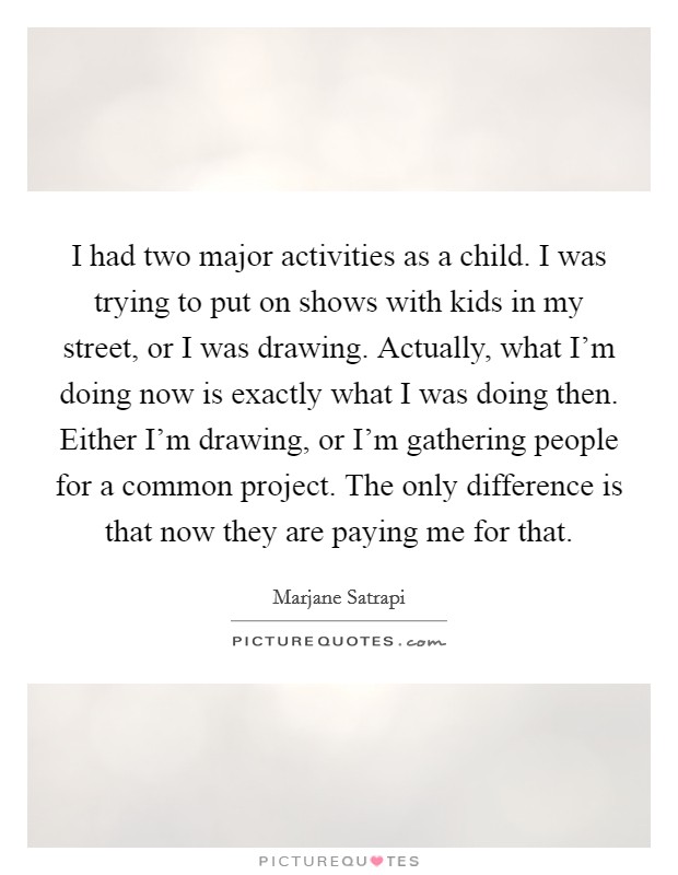 I had two major activities as a child. I was trying to put on shows with kids in my street, or I was drawing. Actually, what I'm doing now is exactly what I was doing then. Either I'm drawing, or I'm gathering people for a common project. The only difference is that now they are paying me for that. Picture Quote #1