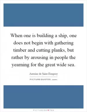 When one is building a ship, one does not begin with gathering timber and cutting planks, but rather by arousing in people the yearning for the great wide sea Picture Quote #1