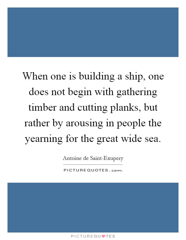 When one is building a ship, one does not begin with gathering timber and cutting planks, but rather by arousing in people the yearning for the great wide sea. Picture Quote #1