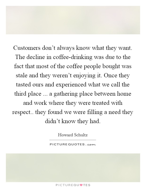 Customers don't always know what they want. The decline in coffee-drinking was due to the fact that most of the coffee people bought was stale and they weren't enjoying it. Once they tasted ours and experienced what we call the third place ... a gathering place between home and work where they were treated with respect.. they found we were filling a need they didn't know they had. Picture Quote #1