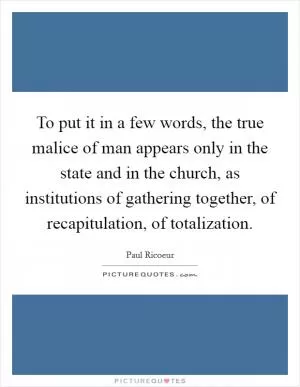 To put it in a few words, the true malice of man appears only in the state and in the church, as institutions of gathering together, of recapitulation, of totalization Picture Quote #1