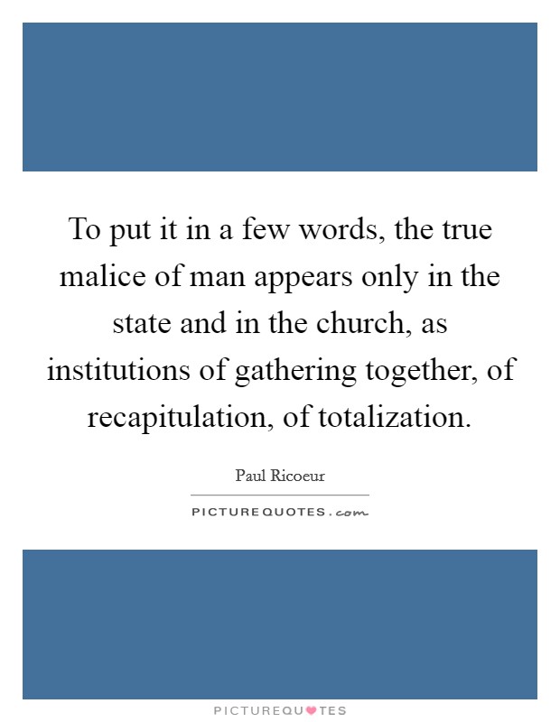 To put it in a few words, the true malice of man appears only in the state and in the church, as institutions of gathering together, of recapitulation, of totalization. Picture Quote #1