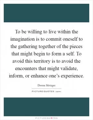 To be willing to live within the imagination is to commit oneself to the gathering together of the pieces that might begin to form a self. To avoid this territory is to avoid the encounters that might validate, inform, or enhance one’s experience Picture Quote #1