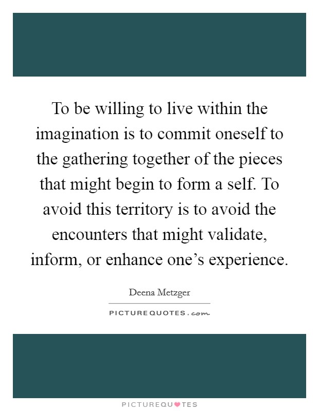 To be willing to live within the imagination is to commit oneself to the gathering together of the pieces that might begin to form a self. To avoid this territory is to avoid the encounters that might validate, inform, or enhance one's experience. Picture Quote #1